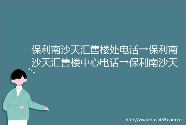 保利南沙天汇售楼处电话→保利南沙天汇售楼中心电话→保利南沙天汇楼盘百科→首页网站→楼盘百科→首页网站→24小时热线电话