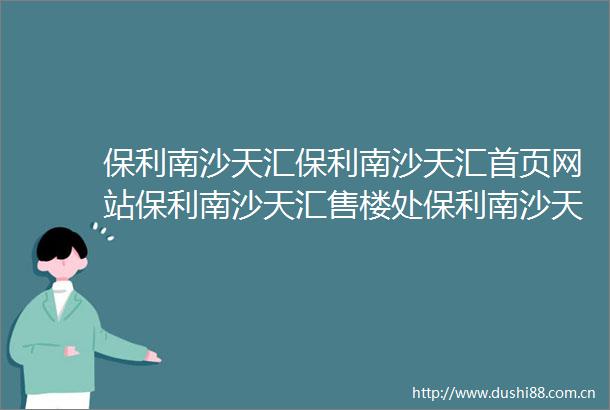 保利南沙天汇保利南沙天汇首页网站保利南沙天汇售楼处保利南沙天汇欢迎您楼盘详情最新价格户型图容积率售楼处