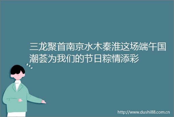 三龙聚首南京水木秦淮这场端午国潮荟为我们的节日粽情添彩