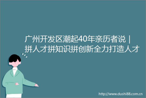 广州开发区潮起40年亲历者说｜拼人才拼知识拼创新全力打造人才发展高地