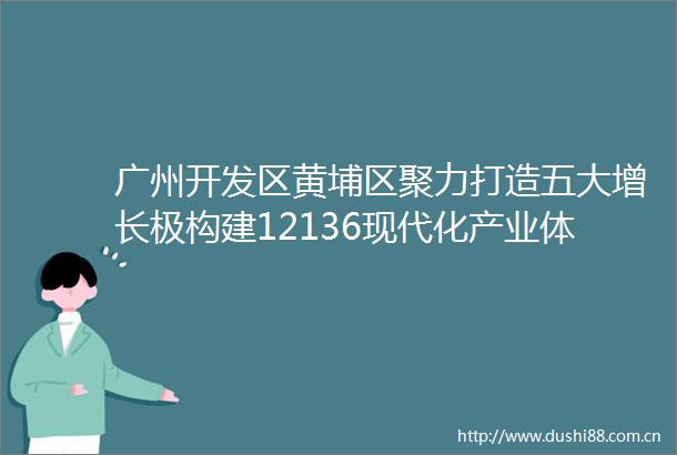 广州开发区黄埔区聚力打造五大增长极构建12136现代化产业体系｜高质量发展看广州