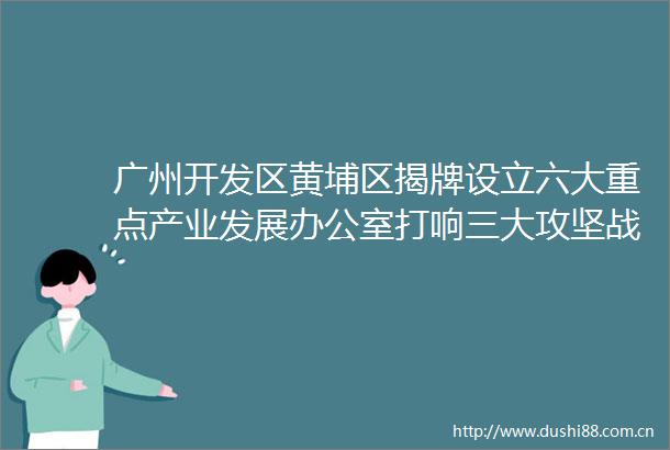 广州开发区黄埔区揭牌设立六大重点产业发展办公室打响三大攻坚战