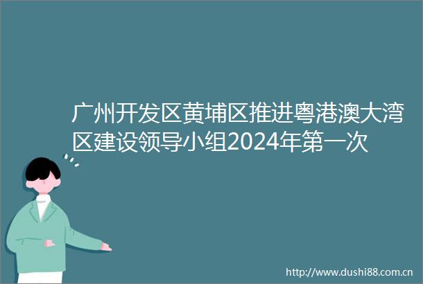 广州开发区黄埔区推进粤港澳大湾区建设小组2024年第一次全体会议召开