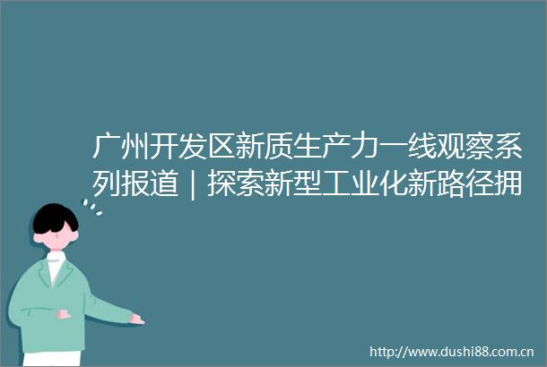 广州开发区新质生产力一线观察系列报道｜探索新型工业化新路径拥抱实体经济数智时代