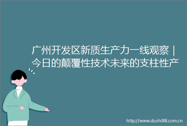 广州开发区新质生产力一线观察｜今日的颠覆性技术未来的支柱性产业