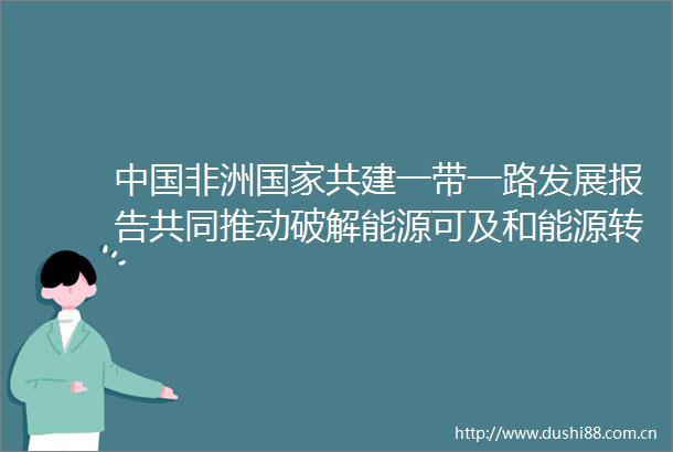 非洲共建一带一路发展报告共同推动破解能源可及和能源转型难题