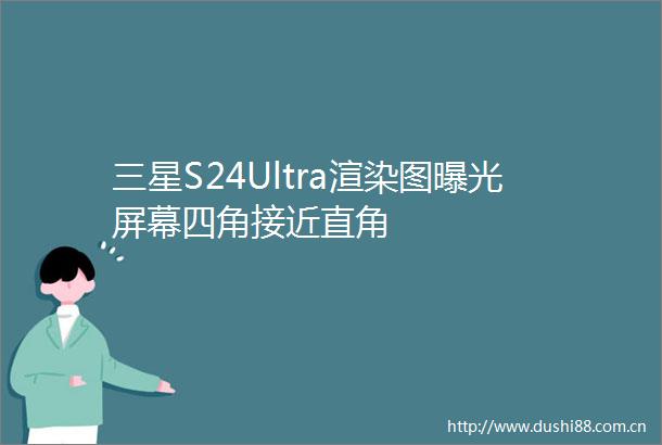 三星S24Ultra渲染图屏幕四角接近直角