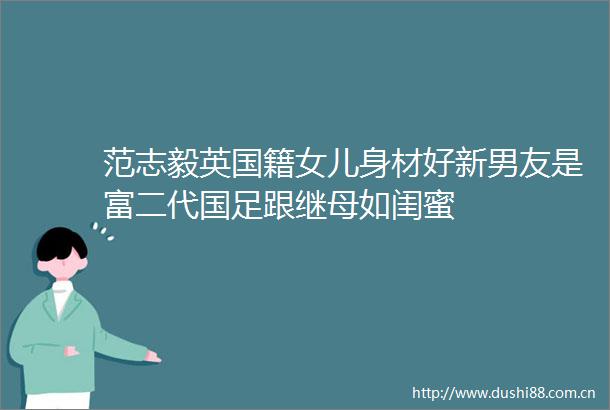 范志毅英国籍女儿身材好新男友是富二代国足跟继母如闺蜜