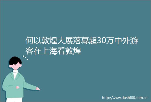 何以敦煌大展落幕超30万中外游客在上海看敦煌