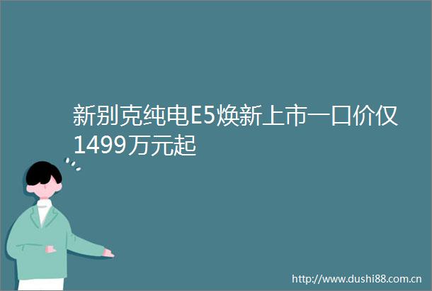 新别克纯电E5焕新上市一口价仅1499万元起