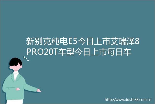 新别克纯电E5今日上市艾瑞泽8PRO20T车型今日上市每日车讯