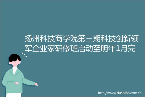 扬州科技商学院第三期科技创新领军企业家研修班启动至明年1月完成教学