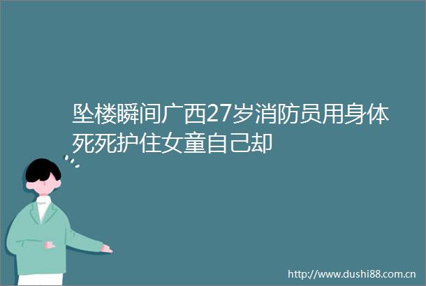 坠楼瞬间广西27岁消防员用身体死死护住女童自己却