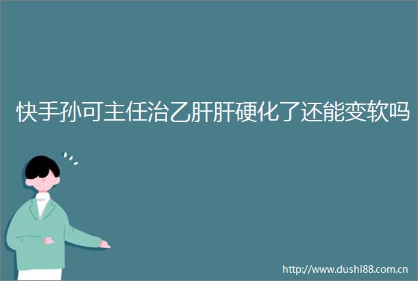 快手孙可主任治乙肝肝硬化了还能变软吗