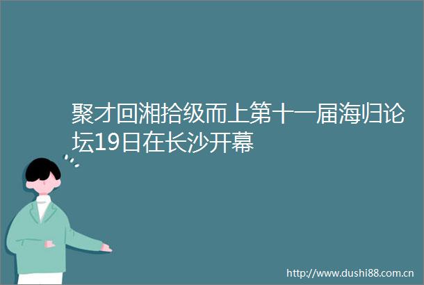 聚才回湘拾级而上第十一届海归论坛19日在长沙开幕