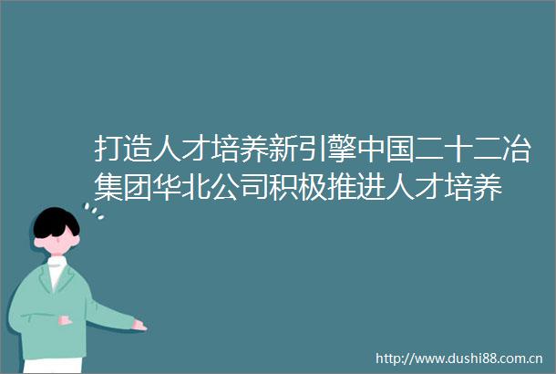 打造人才培养新引擎二十二冶集团华北公司积极推进人才培养