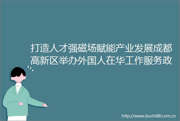 打造人才强磁场赋能产业发展成都高新区举办外国人在华工作服务政策宣讲会