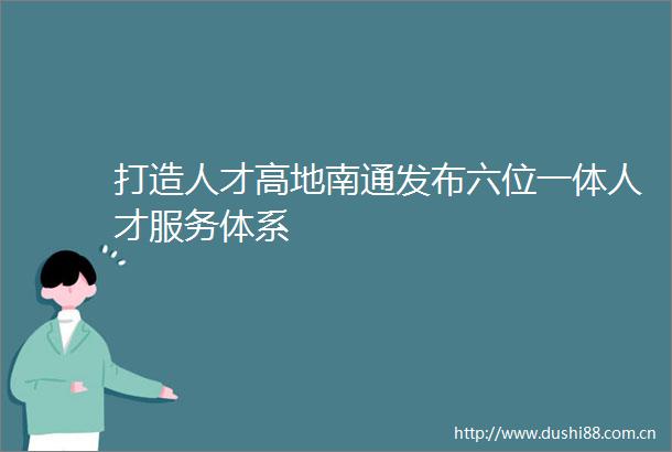 打造人才高地南通发布六位一体人才服务体系