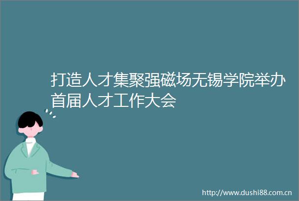 打造人才集聚强磁场无锡学院举办首届人才工作大会