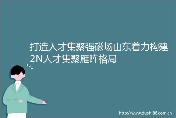 打造人才集聚强磁场山东着力构建2N人才集聚雁阵格局