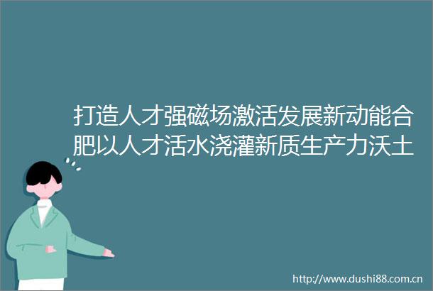 打造人才强磁场激活发展新动能合肥以人才活水浇灌新质生产力沃土
