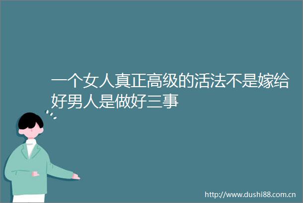 一个女人真正高级的活法不是嫁给好男人是做好三事