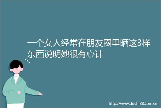 一个女人经常在朋友圈里晒这3样东西说明她很有心计