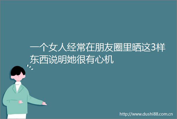 一个女人经常在朋友圈里晒这3样东西说明她很有心机