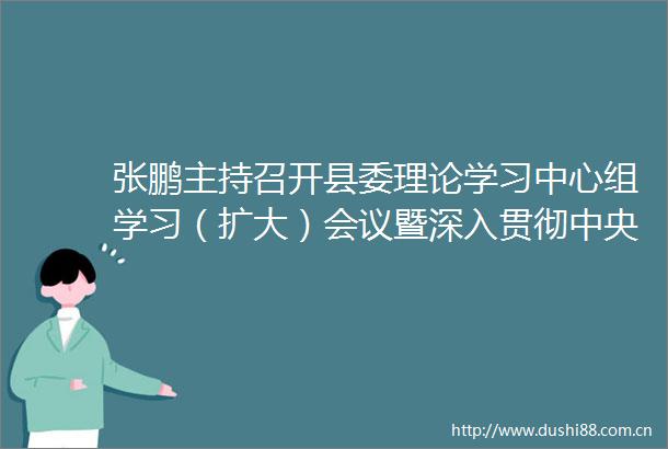 张鹏主持召开县委理论学习中心组学习（扩大）会议暨深入贯彻中央八项规定精神学习教育专题宣讲报告会时强调