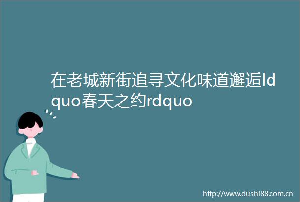 在老城新街追寻文化味道邂逅ldquo春天之约rdquo