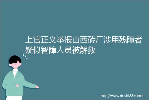 上官正义山西砖厂涉用残障者疑似智障人员被解救