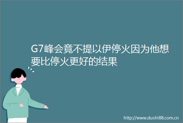 G7峰会竟不提以伊停火因为他想要比停火更好的结果