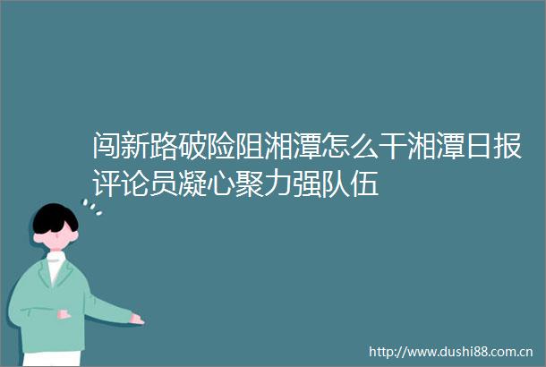闯新路破险阻湘潭怎么干湘潭日报评论员凝心聚力强队伍