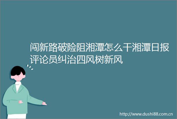 闯新路破险阻湘潭怎么干湘潭日报评论员纠治四风树新风