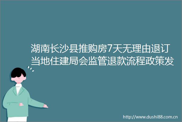 湖南长沙县推购房7天无理由退订当地住建局会监管退款流程政策发布后到访量增加