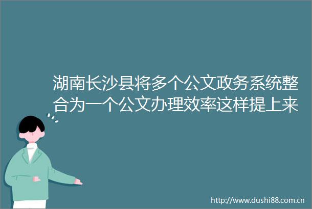 湖南长沙县将多个公文政务系统整合为一个公文办理效率这样提上来