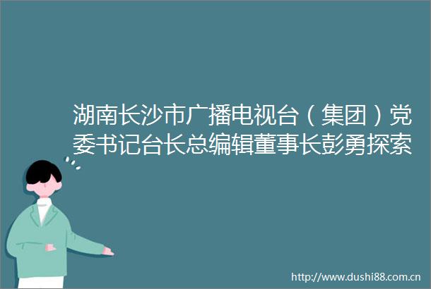 湖南长沙市广播电视台（集团）党委书记台长总编辑董事长彭勇探索主流媒体系统性变革新路径