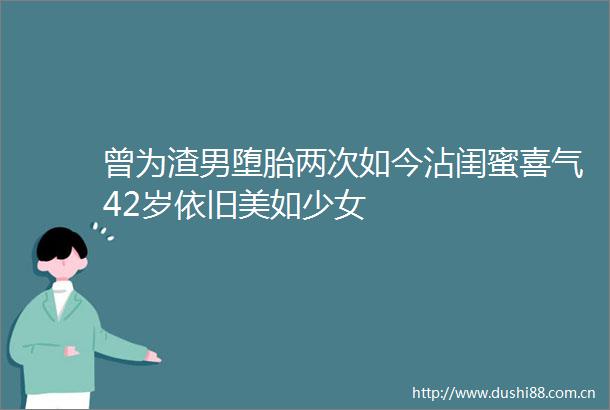 曾为渣男堕胎两次如今沾闺蜜喜气42岁依旧美如少女