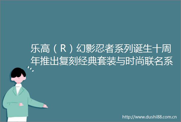乐高（R）幻影忍者系列诞生十周年推出复刻经典套装与时尚联名系列