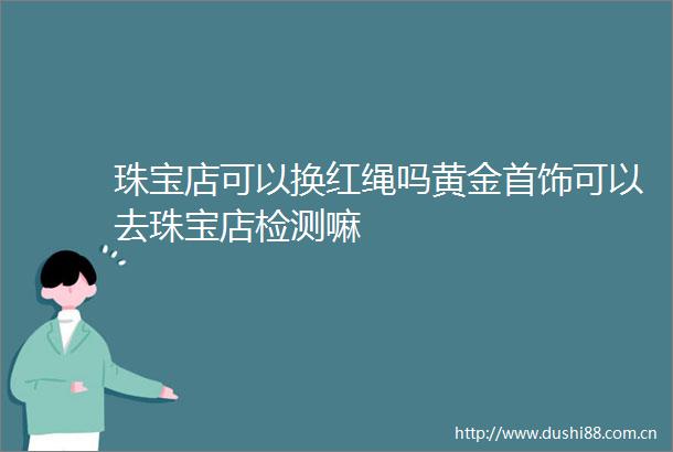 珠宝店可以换红绳吗黄金首饰可以去珠宝店检测嘛