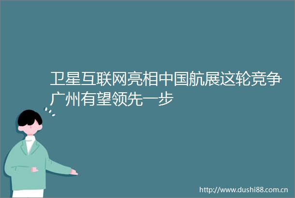 卫星互联网亮相航展这轮竞争广州有望领先一步