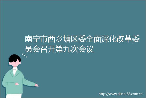 南宁市西乡塘区委全面深化改革委员会召开第九次会议