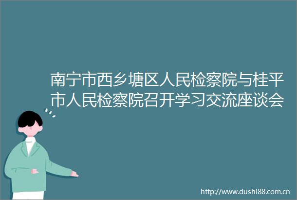 南宁市西乡塘区检察院与桂平市检察院召开学习交流座谈会