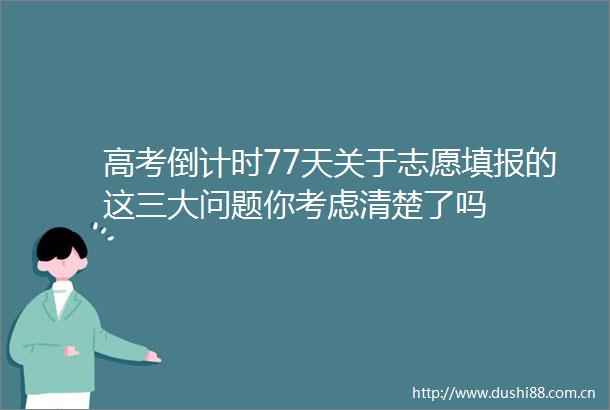 高考倒计时77天关于志愿填报的这三大问题你考虑清楚了吗