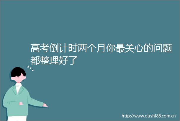 高考倒计时两个月你最关心的问题都整理好了