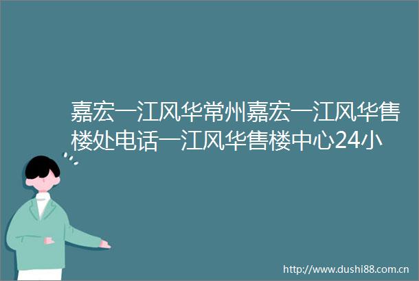 嘉宏一江风华常州嘉宏一江风华售楼处电话一江风华售楼中心24小时电话