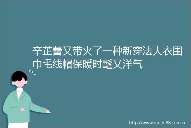 辛芷蕾又带火了一种新穿法大衣围巾毛线帽保暖时髦又洋气