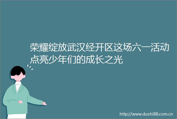 荣耀绽放武汉经开区这场六一活动点亮少年们的成长之光