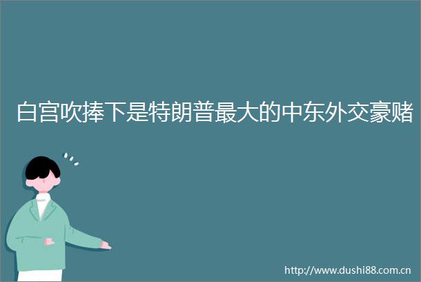 白宫吹捧下是特朗普最大的中东外交豪赌