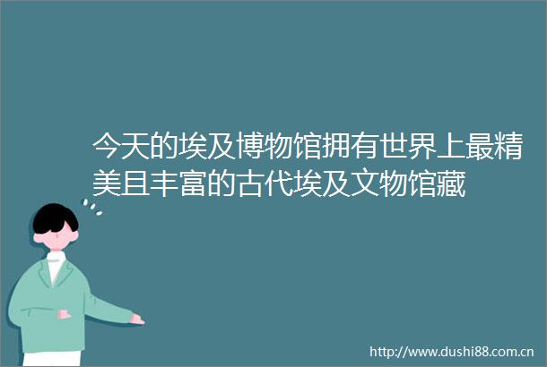 今天的埃及博物馆拥有世界上最精美且丰富的古代埃及文物馆藏